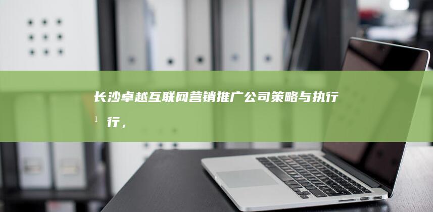 长沙卓越互联网营销推广公司：策略与执行并行，助力企业线上飞跃